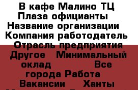 В кафе Малино ТЦ Плаза официанты › Название организации ­ Компания-работодатель › Отрасль предприятия ­ Другое › Минимальный оклад ­ 20 000 - Все города Работа » Вакансии   . Ханты-Мансийский,Белоярский г.